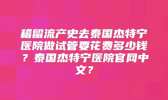 稽留流产史去泰国杰特宁医院做试管要花费多少钱？泰国杰特宁医院官网中文？