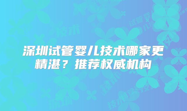 深圳试管婴儿技术哪家更精湛？推荐权威机构