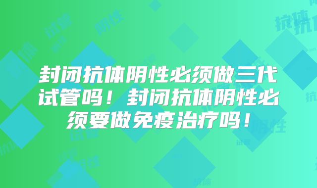 封闭抗体阴性必须做三代试管吗!封闭抗体阴性必须要做免疫治疗吗!