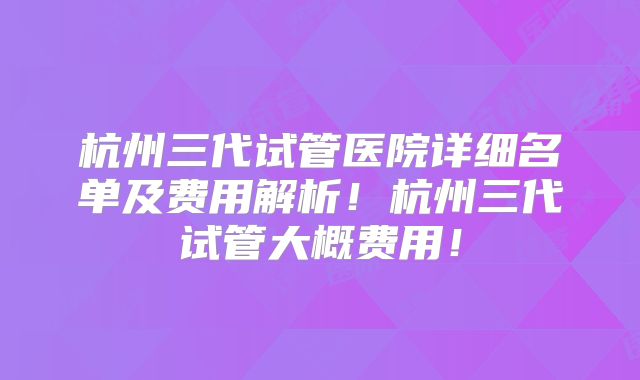 杭州三代试管医院详细名单及费用解析！杭州三代试管大概费用！