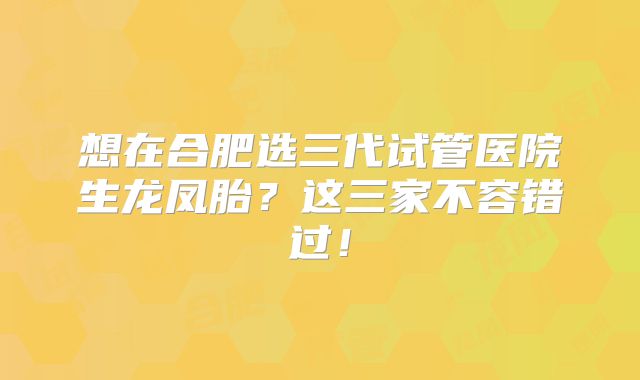 想在合肥选三代试管医院生龙凤胎？这三家不容错过！