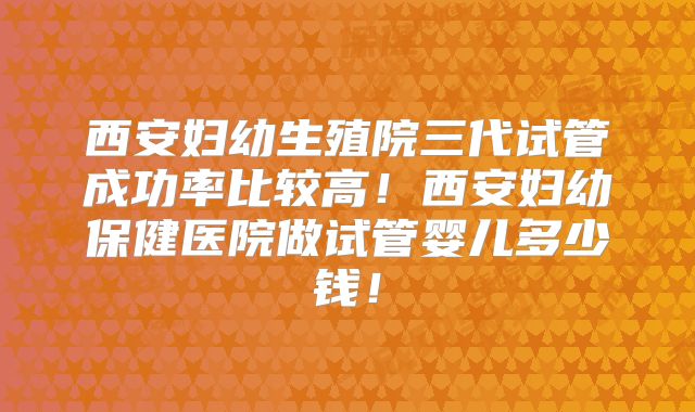 西安妇幼生殖院三代试管成功率比较高!西安妇幼保健医院做试管婴儿多少钱!