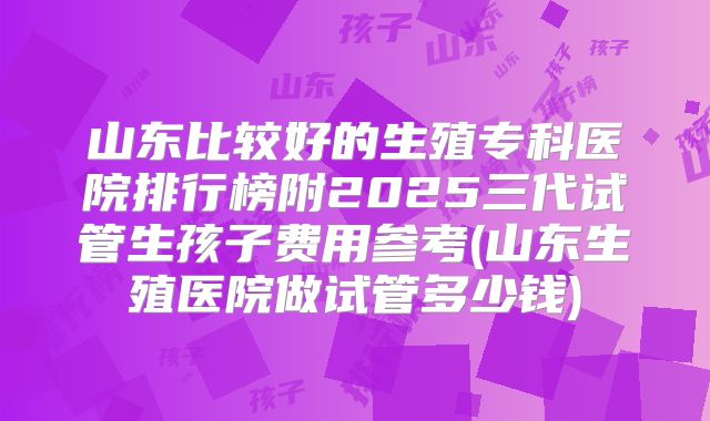 山东比较好的生殖专科医院排行榜附2025三代试管生孩子费用参考(山东生殖医院做试管多少钱)