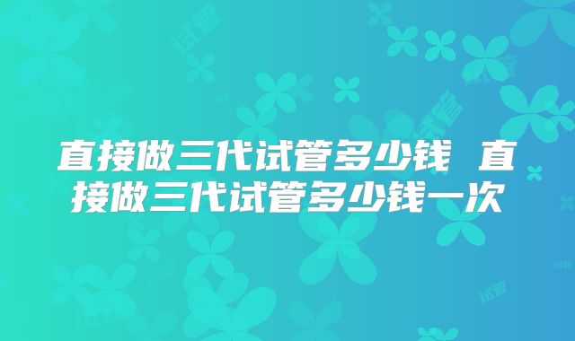 直接做三代试管多少钱 直接做三代试管多少钱一次