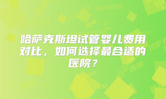 哈萨克斯坦试管婴儿费用对比，如何选择最合适的医院？