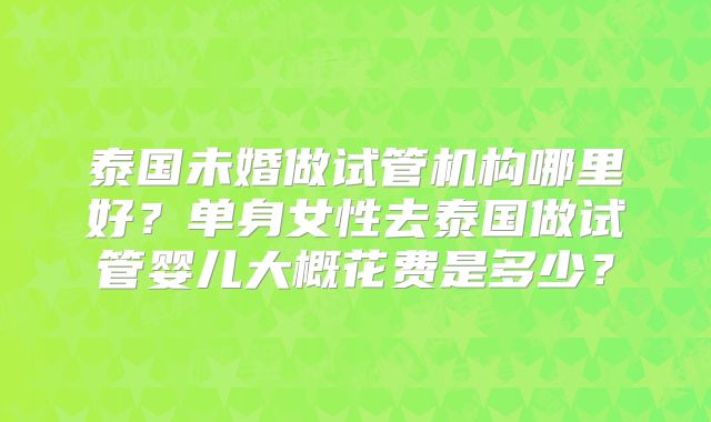 泰国未婚做试管机构哪里好?单身女性去泰国做试管婴儿大概花费是多少?