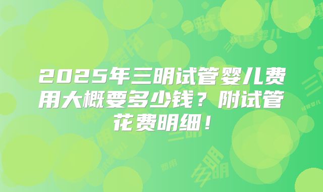 2025年三明试管婴儿费用大概要多少钱？附试管花费明细！