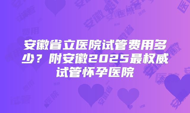 安徽省立医院试管费用多少？附安徽2025最权威试管怀孕医院