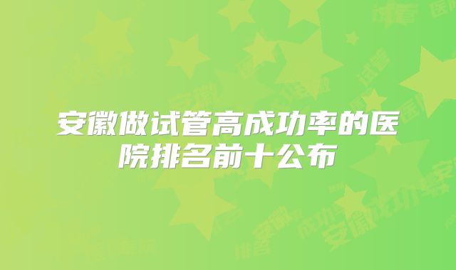 安徽做试管高成功率的医院排名前十公布