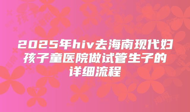 2025年hiv去海南现代妇孩子童医院做试管生子的详细流程