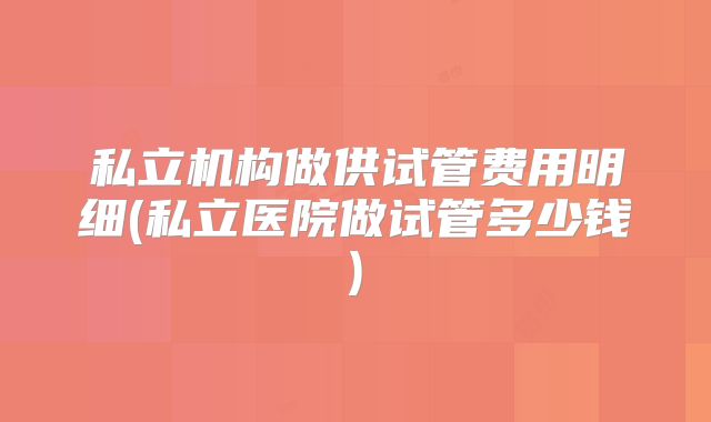 私立机构做供试管费用明细(私立医院做试管多少钱)