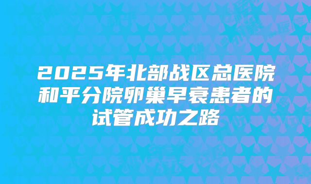 2025年北部战区总医院和平分院卵巢早衰患者的试管成功之路