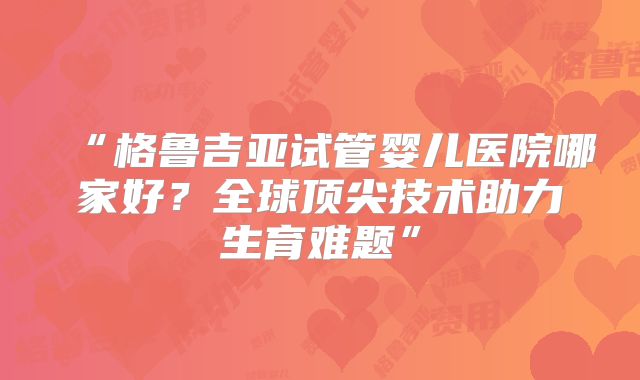“格鲁吉亚试管婴儿医院哪家好？全球顶尖技术助力生育难题”