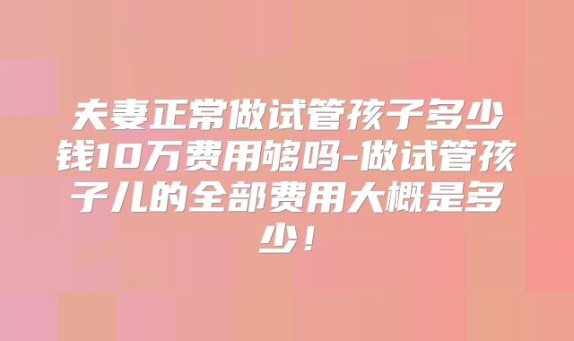 夫妻正常做试管孩子多少钱10万费用够吗-做试管孩子儿的全部费用大概是多少!