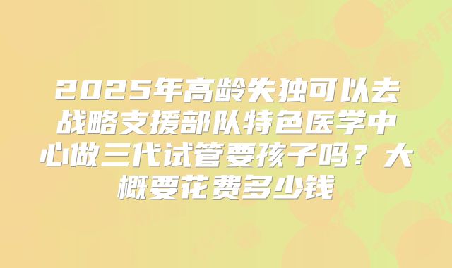 2025年高龄失独可以去战略支援部队特色医学中心做三代试管要孩子吗?大概要花费多少钱