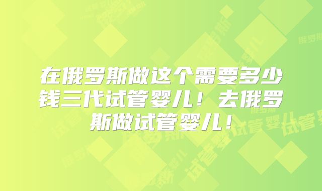 在俄罗斯做这个需要多少钱三代试管婴儿！去俄罗斯做试管婴儿！
