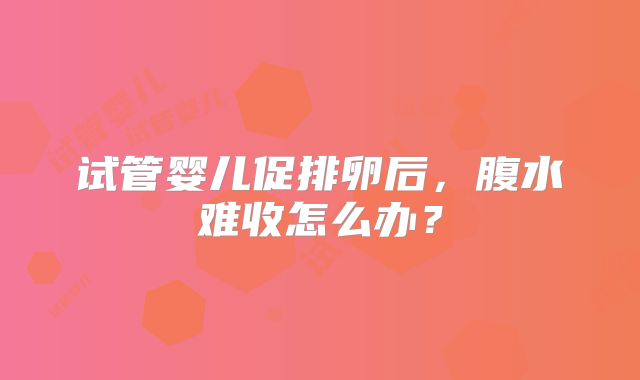 试管婴儿促排卵后,腹水难收怎么办?