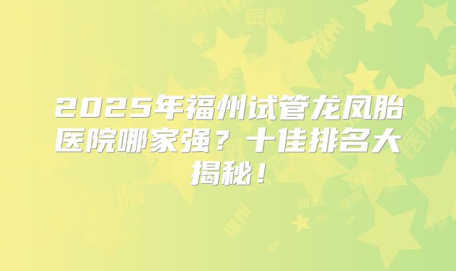 2025年福州试管龙凤胎医院哪家强？十佳排名大揭秘！