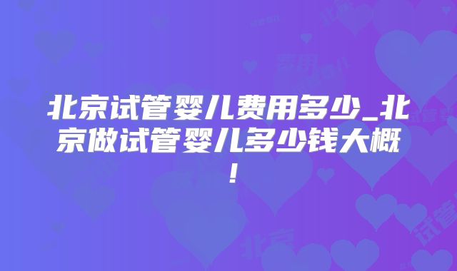 北京试管婴儿费用多少_北京做试管婴儿多少钱大概！