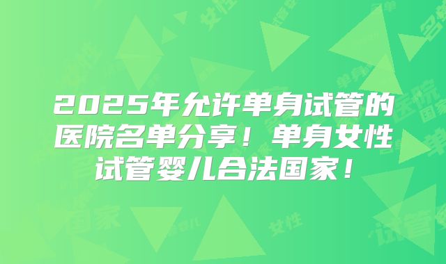 2025年允许单身试管的医院名单分享！单身女性试管婴儿合法国家！