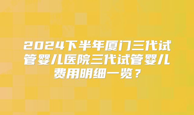 2024下半年厦门三代试管婴儿医院三代试管婴儿费用明细一览?