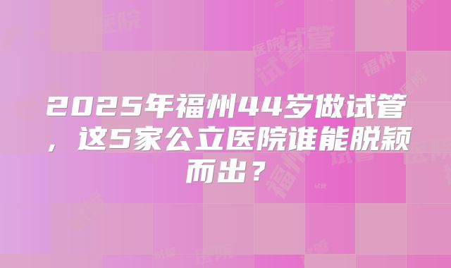 2025年福州44岁做试管，这5家公立医院谁能脱颖而出？