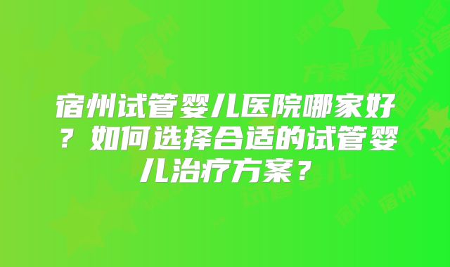 宿州试管婴儿医院哪家好？如何选择合适的试管婴儿治疗方案？