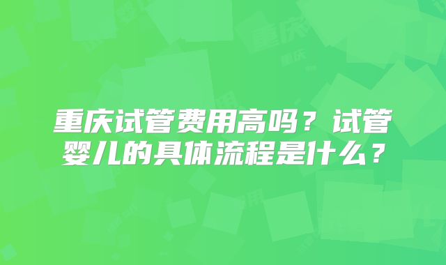 重庆试管费用高吗?试管婴儿的具体流程是什么?