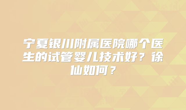 宁夏银川附属医院哪个医生的试管婴儿技术好？徐仙如何？
