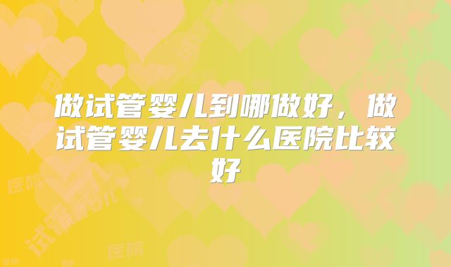 做试管婴儿到哪做好，做试管婴儿去什么医院比较好