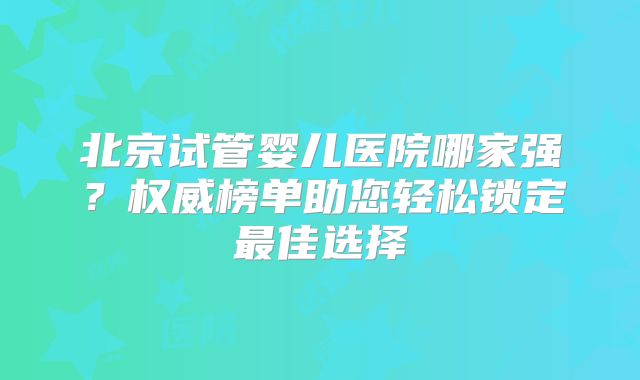 北京试管婴儿医院哪家强？权威榜单助您轻松锁定最佳选择