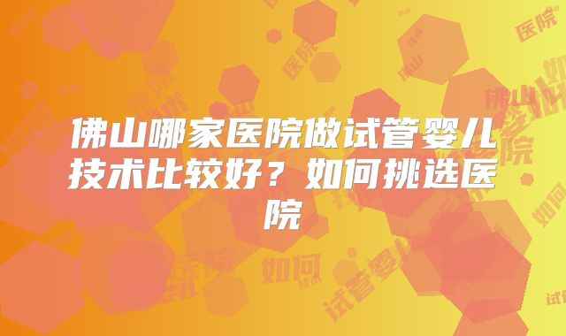 佛山哪家医院做试管婴儿技术比较好？如何挑选医院
