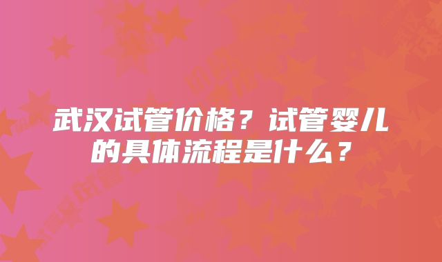 武汉试管价格?试管婴儿的具体流程是什么?