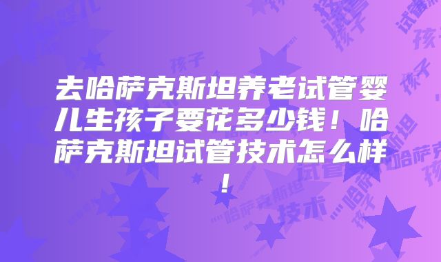 去哈萨克斯坦养老试管婴儿生孩子要花多少钱！哈萨克斯坦试管技术怎么样！