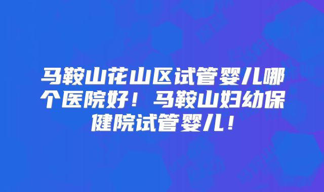 马鞍山花山区试管婴儿哪个医院好！马鞍山妇幼保健院试管婴儿！