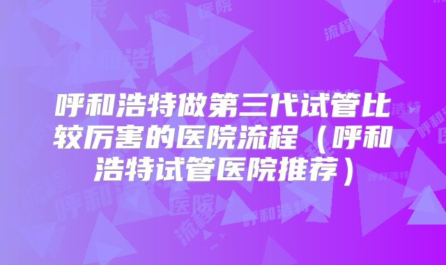 呼和浩特做第三代试管比较厉害的医院流程（呼和浩特试管医院推荐）
