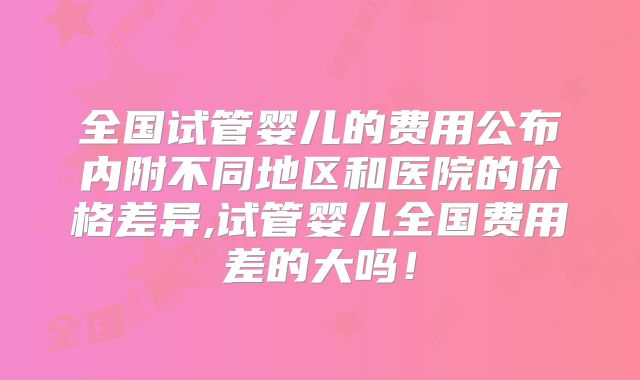全国试管婴儿的费用公布内附不同地区和医院的价格差异,试管婴儿全国费用差的大吗!