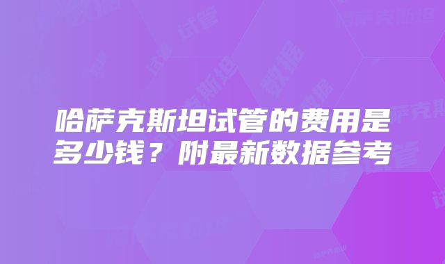 哈萨克斯坦试管的费用是多少钱?附最新数据参考
