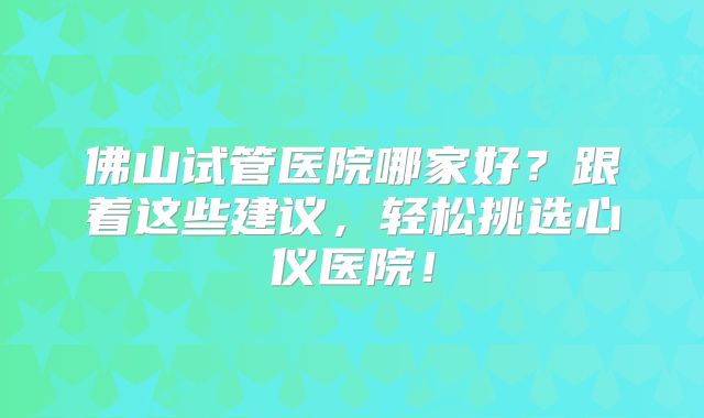佛山试管医院哪家好?跟着这些建议,轻松挑选心仪医院!
