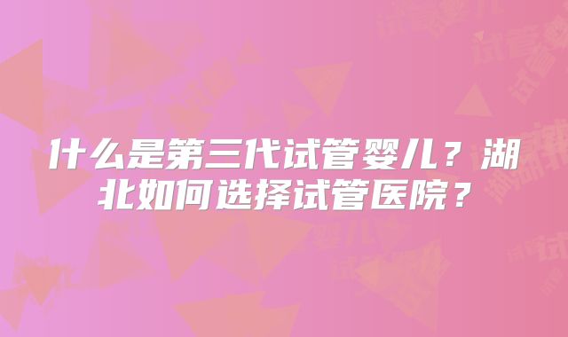 什么是第三代试管婴儿？湖北如何选择试管医院？