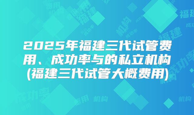2025年福建三代试管费用、成功率与的私立机构(福建三代试管大概费用)