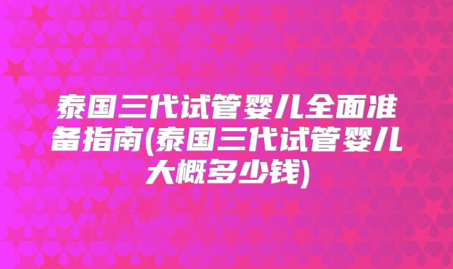 泰国三代试管婴儿全面准备指南(泰国三代试管婴儿大概多少钱)
