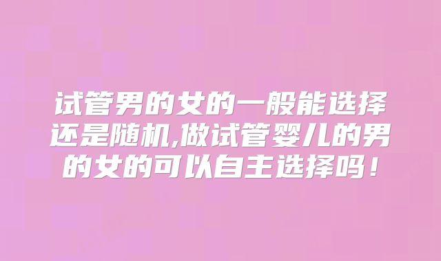 试管男的女的一般能选择还是随机,做试管婴儿的男的女的可以自主选择吗!