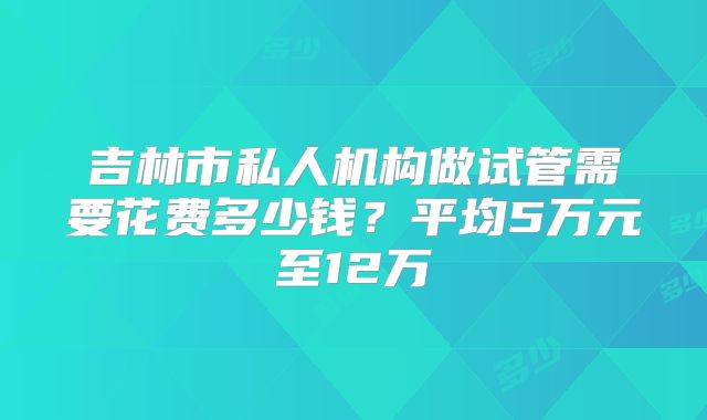 吉林市私人机构做试管需要花费多少钱?平均5万元至12万