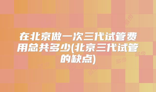 在北京做一次三代试管费用总共多少(北京三代试管的缺点)