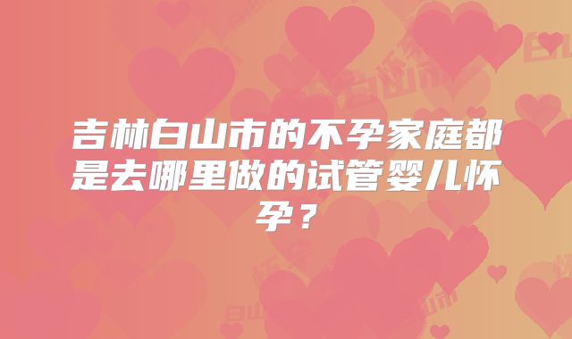 吉林白山市的不孕家庭都是去哪里做的试管婴儿怀孕？