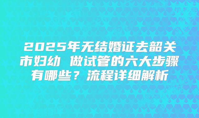 2025年无结婚证去韶关市妇幼 做试管的六大步骤有哪些?流程详细解析