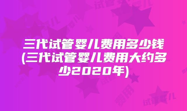 三代试管婴儿费用多少钱(三代试管婴儿费用大约多少2020年)