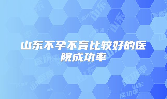 山东不孕不育比较好的医院成功率