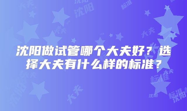 沈阳做试管哪个大夫好？选择大夫有什么样的标准？